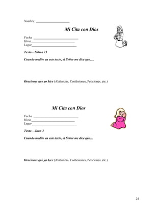 24
Nombre: _____________________
Mi Cita con Dios
Fecha ____________________________
Hora ___________________________
Lugar____________________________
Texto – Salmo 23
Cuando medito en este texto, el Señor me dice que….
Oraciones que yo hice (Alabanzas, Confesiones, Peticiones, etc.)
Mi Cita con Dios
Fecha ____________________________
Hora ___________________________
Lugar____________________________
Texto – Juan 3
Cuando medito en este texto, el Señor me dice que…
Oraciones que yo hice (Alabanzas, Confesiones, Peticiones, etc.)
 