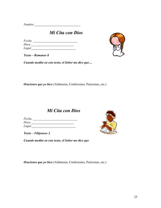 25
Nombre _____________________________
Mi Cita con Dios
Fecha ____________________________
Hora ___________________________
Lugar____________________________
Texto – Romanos 8
Cuando medito en este texto, el Señor me dice que…
Oraciones que yo hice (Alabanzas, Confesiones, Peticiones, etc.)
Mi Cita con Dios
Fecha ____________________________
Hora ___________________________
Lugar____________________________
Texto – Filipenses 2
Cuando medito en este texto, el Señor me dice que
Oraciones que yo hice (Alabanzas, Confesiones, Peticiones, etc.)
 