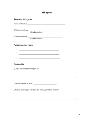 26
Mi Ayuno
Términos del Ayuno
Voy a abstener de _________________________________________
El Ayuno comienza _______________________________________
(Día/Fecha/hora)
El Ayuno termina_______________________________________
(Día/Fecha/hora)
Peticiones Especiales
1. ___________________________________________
2. ___________________________________________
3. ____________________________________________
Evaluación
¿Cómo fue la experiencia para ti?
_____________________________________________________________________
____________________________________________________________________.
¿Pudiste cumplir tu meta? _________________________.
¿Pudiste sentir algún beneficio del ayuno, durante o después?
_____________________________________________________________________
____________________________________________________________________.
 