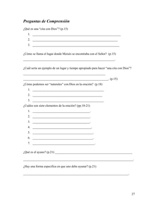 27
Preguntas de Comprensión
¿Qué es una “cita con Dios”? (p.15)
1. _________________________________________________________
2. _______________________________________________________
3. ________________________________________________________
¿Cómo se llama el lugar donde Moisés se encontraba con el Señor? (p.15)
___________________________________________________________.
¿Cuál sería un ejemplo de un lugar y tiempo apropiado para hacer “una cita con Dios”?
_____________________________________________________
_______________________________________________________. (p.15)
¿Cómo podemos ser “naturales” con Dios en la oración? (p.18)
1. ______________________________________________
2. _____________________________________________
3. ______________________________________________
¿Cuáles son siete elementos de la oración? (pp.18-21)
1. _____________________________________.
2. _____________________________________.
3. _____________________________________.
4. ______________________________________.
5. _______________________________________.
6. _______________________________________.
7. ________________________________________.
¿Qué es el ayuno? (p.21) __________________________________________________
_______________________________________________________________________.
¿Hay una forma especifica en que uno debe ayunar? (p.21)
____________________________________________________________________.
 