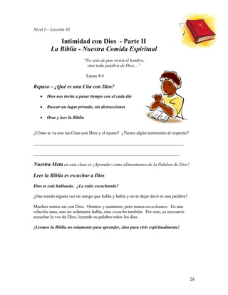 28
Nivel I – Lección #3
Intimidad con Dios - Parte II
La Biblia - Nuestra Comida Espiritual
“No solo de pan vivirá el hombre,
sino toda palabra de Dios…”
Lucas 4:4
Repaso – ¿Qué es una Cita con Dios?
• Dios nos invita a pasar tiempo con el cada día
• Buscar un lugar privado, sin distracciones
• Orar y leer la Biblia
¿Cómo te va con tus Citas con Dios y el ayuno? ¿Tienes algún testimonio al respecto?
___________________________________________________________________
_________________________________________________________________.
Nuestra Meta en esta clase es ¡Aprender como alimentarnos de la Palabra de Dios!
Leer la Biblia es escuchar a Dios
Dios te está hablando. ¿Le estás escuchando?
¿Has tenido alguna vez un amigo que habla y habla y no te dejar decir ni una palabra?
Muchos somos así con Dios. Oramos y cantamos, pero nunca escuchamos. En una
relación sana, uno no solamente habla, sino escucha también. Por esto, es necesario
escuchar la voz de Dios, leyendo su palabra todos los días.
¡Leemos la Biblia no solamente para aprender, sino para vivir espiritualmente!
 