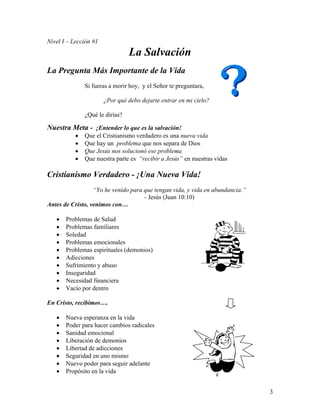 3
Nivel I – Lección #1
La Salvación
La Pregunta Más Importante de la Vida
Si fueras a morir hoy, y el Señor te preguntara,
¿Por qué debo dejarte entrar en mi cielo?
¿Qué le dirías?
Nuestra Meta - ¡Entender lo que es la salvación!
• Que el Cristianismo verdadero es una nueva vida
• Que hay un problema que nos separa de Dios
• Que Jesús nos solucionó ese problema
• Que nuestra parte es “recibir a Jesús” en nuestras vidas
Cristianismo Verdadero - ¡Una Nueva Vida!
“Yo he venido para que tengan vida, y vida en abundancia.”
- Jesús (Juan 10:10)
Antes de Cristo, venimos con…
• Problemas de Salud
• Problemas familiares
• Soledad
• Problemas emocionales
• Problemas espirituales (demonios)
• Adicciones
• Sufrimiento y abuso
• Inseguridad
• Necesidad financiera
• Vacío por dentro
En Cristo, recibimos….
• Nueva esperanza en la vida
• Poder para hacer cambios radicales
• Sanidad emocional
• Liberación de demonios
• Libertad de adicciones
• Seguridad en uno mismo
• Nuevo poder para seguir adelante
• Propósito en la vida
 