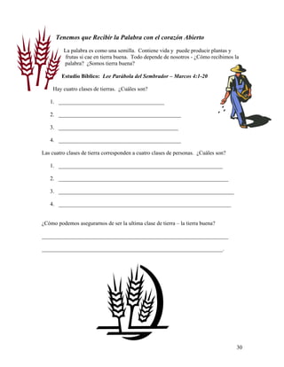 30
Tenemos que Recibir la Palabra con el corazón Abierto
La palabra es como una semilla. Contiene vida y puede producir plantas y
frutas si cae en tierra buena. Todo depende de nosotros - ¿Cómo recibimos la
palabra? ¿Somos tierra buena?
Estudio Bíblico: Lee Parábola del Sembrador – Marcos 4:1-20
Hay cuatro clases de tierras. ¿Cuáles son?
1. ______________________________________
2. ____________________________________________
3. ___________________________________________
4. ____________________________________________
Las cuatro clases de tierra corresponden a cuatro clases de personas. ¿Cuáles son?
1. ___________________________________________________________
2. _____________________________________________________________
3. _______________________________________________________________
4. ______________________________________________________________
¿Cómo podemos asegurarnos de ser la ultima clase de tierra – la tierra buena?
___________________________________________________________________
_________________________________________________________________.
 