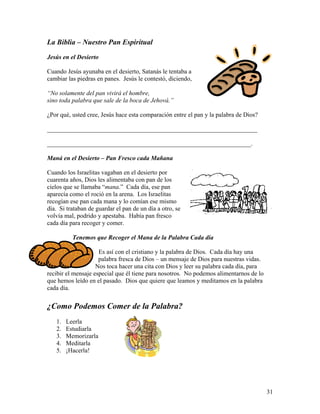 31
La Biblia – Nuestro Pan Espiritual
Jesús en el Desierto
Cuando Jesús ayunaba en el desierto, Satanás le tentaba a
cambiar las piedras en panes. Jesús le contestó, diciendo,
“No solamente del pan vivirá el hombre,
sino toda palabra que sale de la boca de Jehová.”
¿Por qué, usted cree, Jesús hace esta comparación entre el pan y la palabra de Dios?
___________________________________________________________________
_________________________________________________________________.
Maná en el Desierto – Pan Fresco cada Mañana
Cuando los Israelitas vagaban en el desierto por
cuarenta años, Dios les alimentaba con pan de los
cielos que se llamaba “mana.” Cada día, ese pan
aparecía como el roció en la arena. Los Israelitas
recogían ese pan cada mana y lo comían ese mismo
día. Si trataban de guardar el pan de un día a otro, se
volvía mal, podrido y apestaba. Había pan fresco
cada día para recoger y comer.
Tenemos que Recoger el Mana de la Palabra Cada día
Es así con el cristiano y la palabra de Dios. Cada día hay una
palabra fresca de Dios – un mensaje de Dios para nuestras vidas.
Nos toca hacer una cita con Dios y leer su palabra cada día, para
recibir el mensaje especial que él tiene para nosotros. No podemos alimentarnos de lo
que hemos leído en el pasado. Dios que quiere que leamos y meditamos en la palabra
cada día.
¿Como Podemos Comer de la Palabra?
1. Leerla
2. Estudiarla
3. Memorizarla
4. Meditarla
5. ¡Hacerla!
 