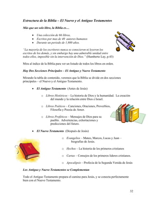 32
Estructura de la Biblia – El Nuevo y el Antiguo Testamentos
Más que un solo libro, la Biblia es…
• Una colección de 66 libros,
• Escritos por mas de 40 autores humanos
• Durante un periodo de 1,800 años.
“La mayoría de los escritores nunca se conocieron ni leyeron los
escritos de los demás, y sin embargo hay una admirable unidad entre
todos ellos, imposible sin la intervención de Dios.” (Humberto Lay, p.43)
Mira al índice de la Biblia para ver un listado de todos los libros en orden.
Hay Dos Secciones Principales – El Antiguo y Nuevo Testamento
Mirando la tabla de contenido, veremos que la Biblia se divide en dos secciones
principales – el Nuevo y el Antiguo Testamento.
• El Antiguo Testamento (Antes de Jesús)
o Libros Históricos – La historia de Dios y la humanidad. La creación
del mundo y la relación entre Dios e Israel.
o Libros Poéticos – Canciones, Oraciones, Proverbios,
Filosofía y Poesía de Amor.
o Libros Proféticos – Mensajes de Dios para su
pueblo. Advertencias, exhortaciones y
predicciones del futuro.
• El Nuevo Testamento (Después de Jesús)
o Evangelios – Mateo, Marcos, Lucas y Juan –
biografías de Jesús.
o Hechos – La historia de los primeros cristianos
o Cartas – Consejos de los primeros lideres cristianos.
o Apocalipsis – Profecía de la Segunda Venida de Jesús
Los Antiguo y Nuevo Testamentos se Complementan
Todo el Antiguo Testamento prepara el camino para Jesús, y se conecta perfectamente
bien con el Nuevo Testamento.
 