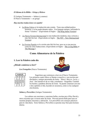 33
El Idioma de la Biblia – Griego y Hebreo
El Antiguo Testamento --- hebreo (y arameo)
El Nuevo Testamento --- en griego.
Hay muchas traducciones en español
• La Reina Valera es la traducción más común. Tiene una calidad poética
hermosa, y se ha usado durante siglos. Usa lenguaje antiguo, utilizando la
forma “vosotros.” (Equivalente en Ingles – The King James Version)
• La Nueva Version Internacional es una traducción moderna, muy correcta y
más fácil de leer. (Equivalente en Ingles – The NIV – New Internacional
Version)
• La Version Popular es la versión más fácil de leer, pero no es tan precisa
como las otras traducciones. (Equivalente en Ingles – The Living Bible or
The Message.)
Como Alimentarse de la Palabra
1. Leer la Palabra cada día
¿Dónde comienzo a leer?
Los Evangelios (Nuevo Testamento)
Sugerimos que comiences a leer en el Nuevo Testamento.
Los primeros cuatro libros se llaman evangelios y son escritos por
discípulos y amigos personales de Jesús – Mateo, Marcos, Lucas, y
Juan. Son narrativos de su vida y enseñanza – biografías. Cuentan
los hechos y palabras directas de Jesús. Se puede comenzar con uno
o dos capítulos el día, leyendo en secuencia, como se lee cualquier
otra historia.
Salmos y Proverbios (Antiguo Testamento)
Los salmos son oraciones y canciones bellas, escritas por el Rey David y
otros creyentes que vivieron antes de Jesús. Proveen poesía bella para usar en
nuestras propias oraciones y adoración. Los proverbios son consejos prácticos
para la vida diaria. Estos Salmos y Proverbios se prestan muy bien para lecturas
diarias.
 