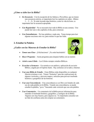 34
¿Cómo se debe leer la Biblia?
• En Secuencia – Con la excepción de los Salmos y Proverbios, que no tienen
una secuencia estricta, es importante leer los capítulos en orden. (Mateo
1… 2…3). Si estás leyendo algo histórico, como la vida deJesús, es
importante leer la secuencia apropiada.
• Con Regularidad – No es necesario leer toda la Biblia en una semana. Uno
puede leer uno o dos capítulos el día, para comenzar.
• Con Entendimiento – No leas palabras y nada más. Toma tiempo para leer
algunas secciones otra vez, para retener lo que has leído.
2. Estudiar la Palabra
¿Cuáles son las Maneras de Estudiar la Biblia?
• Tomar una Clase - ¡Felicitaciones! ¡Ya estás haciéndolo!
• Hacer Preguntas – Anota preguntas para después hablar con un mentor.
• Asistir a una Célula – Las Células siempre estudios Bíblicos.
• Escuchar a Sermones – Un sermón es un análisis y aplicación de un texto
Bíblico, ungido por el Espíritu Santo. Hay sermones en la radio y Internet.
• Usar una Biblia de Estudio – Estas Biblias están disponibles en cualquier
librería (cristiano o no). Tienen “footnotes” para dar explicaciones de
algunos versículos, y proveen mapas y artículos para proveer trasfondo
histórico y geográfico de las historias.
• Usar una Concordancia – Una concordancia es un libro con listados de cada
uso de cada palabra en la Biblia. Usando una concordancia, se puede
estudiar la palabra, “gozo,” buscando cada versículo que usa esta palabra.
• Usar Comentarios – Un comentario de la Biblia provee información para
entender el trasfondo histórico, geográfico, y teológico de la Biblia.
Algunos son muy buenos, pero algunos no. Es importante consultar con
un líder de confianza antes de comprar un comentario.
 