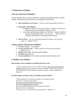 35
3. Memorizar la Palabra
¿Por qué memorizar la palabra?
Cuando memorizamos versículos sembramos semillas de la palabra de Dios en nuestro
corazón. Penetra nuestra consciencia y nos acompaña 24 horas al día.
• Para Guardarla en el Corazón - “En mi corazón he guardado tus dichos…”
• Para pelear contra Satanás
o La palabra se llama “La Espada del Espíritu.” (Efesios 6:17) Si no la
tenemos en la mente, no podemos pelear con ella.
o Jesús usó la palabra contra Satanás en el desierto. Cuando el diablo le
tentaba, el respondía diciendo, “Escrito está….” Si él no tuviera
la palabra memorizada, no lo pudiera haberlo hecho.
• Para no Pecar - “En mi corazón he guardado tus dichos, para no pecar
contra ti.” (Salmo 119:11)
¿Cómo podemos Memorizar la Palabra?
• No hacer excusas - ¡Si se puede!
• Usa un versículo corto – “Todo lo puedo en Cristo que me fortalece”
Filipenses 4:13
• Repítelo en voz alta - hasta que quede grabado
• Escríbelo una y otra vez
• Usa una tarjetita con el versículo escrito para mirarlo durante el día
4. Meditar en la Palabra
Dios mandó a Josué a meditar en la palabra para tener éxito
“Nunca se apartará de tu boca este libro de la ley, sino que de día y de noche
meditaras en él, para que guardes y hagas conforme a todo lo que en él está
escrito; porque entonces harás prosperar tu camino, y todo te saldrá bien…”
Josué 1:8
El Primer Salmo nos llama a Hacer la Palabra nuestra “Delicia”
“Bienaventurado el varón que no anduvo en consejo de malos,
Ni estuvo en camino de pecadores,…
Sino que en la ley de Jehová está su delicia,
Y en su ley medita de día y de noche.
Será como árbol plantado junto a corrientes de aguas,
Que da su fruto en su tiempo,
Y su hoja no cae; Y todo lo que hace, prosperará” Salmo 1:1-3
 