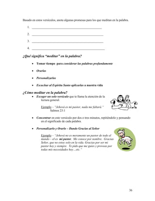 36
Basado en estos versículos, anota algunas promesas para los que meditan en la palabra.
1. ______________________________________________
2. _______________________________________________
3. _______________________________________________
4. ________________________________________________
¿Qué significa “meditar” en la palabra?
• Tomar tiempo para considerar las palabras profundamente
• Orarlas
• Personalizarlas
• Escuchar al Espíritu Santo aplicarlas a nuestra vida
¿Cómo meditar en la palabra?
• Escoger un solo versículo que te llama la atención de la
lectura general.
Ejemplo – “Jehová es mi pastor, nada me faltará.”
Salmos 23:1
• Concentrar en este versículo por dos o tres minutos, repitiéndolo y pensando
en el significado de cada palabra.
• Personalizarlo y Orarlo – Dando Gracias al Señor
Ejemplo – “Jehová no es meramente un pastor de todo el
mundo – el es mi pastor. Me conoce por nombre. Gracias
Señor, que no estoy solo en la vida. Gracias por ser mi
pastor hoy y siempre. Te pido que me guíes y proveas por
todas mis necesidades hoy…etc.”
 