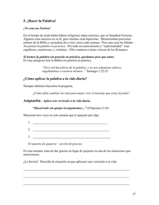 37
5. ¡Hacer la Palabra!
¡No seas un Fariseo!
En el tiempo de Jesús había líderes religiosos súper-estrictos, que se llamaban Fariseos.
Algunos eran sinceros en su fe, pero muchos eran hipócritas. Memorizaban porciones
enteras de la Biblia y ayunaban dos o tres veces cada semana. Pero una cosa les faltaba –
No ponían la palabra en practica. Por todo su conocimiento y “espiritualidad,” eran
orgullosos, mentirosos, y violentos. Ellos mataron a Jesús a través de los Romanos.
Si leemos la palabra sin ponerla en práctica, quedamos peor que antes.
Es muy peligroso leer la Biblia sin ponerla en práctica.
“Pero sed hacedores de la palabra, y no tan solamente oidores,
engañándoos a vosotros mismos.” Santiago 1:22-25
¿Cómo aplicar la palabra a la vida diaria?
Siempre debemos hacernos la pregunta,
¿Cómo debo cambiar mi vida para mejor vivir el mensaje que estoy leyendo?
Asignación - Aplica este versículo a tu vida diaria.
“Haced todo sin quejas ni argumentos…” (Filipenses 2:14)
Menciona tres veces en esta semana que te quejaste por algo.
1. ________________________________________________
2. _________________________________________________
3. __________________________________________________
El opuesto de quejarse – acción de gracias.
En esta semana, trata de dar gracias en lugar de quejarse en una de las situaciones que
mencionaste.
¿Lo hiciste? Describe la situación en que aplicaste este versículo a tu vida.
____________________________________________________________________
___________________________________________________________________.
____________________________________________________________________
 