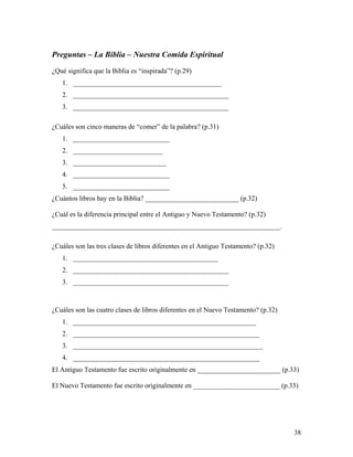 38
Preguntas – La Biblia – Nuestra Comida Espiritual
¿Qué significa que la Biblia es “inspirada”? (p.29)
1. ___________________________________________
2. _____________________________________________
3. _____________________________________________
¿Cuáles son cinco maneras de “comer” de la palabra? (p.31)
1. ____________________________
2. __________________________
3. ___________________________
4. ____________________________
5. ____________________________
¿Cuántos libros hay en la Biblia? ___________________________ (p.32)
¿Cuál es la diferencia principal entre el Antiguo y Nuevo Testamento? (p.32)
__________________________________________________________________.
¿Cuáles son las tres clases de libros diferentes en el Antiguo Testamento? (p.32)
1. __________________________________________
2. _____________________________________________
3. _____________________________________________
¿Cuáles son las cuatro clases de libros diferentes en el Nuevo Testamento? (p.32)
1. _____________________________________________________
2. ______________________________________________________
3. _______________________________________________________
4. ______________________________________________________
El Antiguo Testamento fue escrito originalmente en ________________________ (p.33)
El Nuevo Testamento fue escrito originalmente en _________________________ (p.33)
 