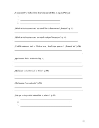 39
¿Cuales son tres traducciones diferentes de la Biblia en español? (p.33)
1. _______________________________________
2. _________________________________________
3. _________________________________________
¿Dónde se debe comenzar a leer en el Nuevo Testamento? ¿Por qué? (p.33)
_________________________________________________________________.
¿Dónde se debe comenzar a leer en el Antiguo Testamento? (p.33)
_________________________________________________________________.
¿Está bien siempre abrir la Biblia al azar y leer lo que aparezca? ¿Por qué no? (p.34)
_____________________________________________________________________
______________________________________________________________________.
¿Qué es una Biblia de Estudio? (p.34)
_____________________________________________________________________
______________________________________________________________________.
¿Qué es un Comentario de la Biblia? (p.34)
_____________________________________________________________________
______________________________________________________________________.
¿Qué es una Concordancia? (p.34)
_____________________________________________________________________
______________________________________________________________________.
¿Por qué es importante memorizar la palabra? (p.35)
1. _____________________________________________________
2. ___________________________________________________
3. _____________________________________________________
 