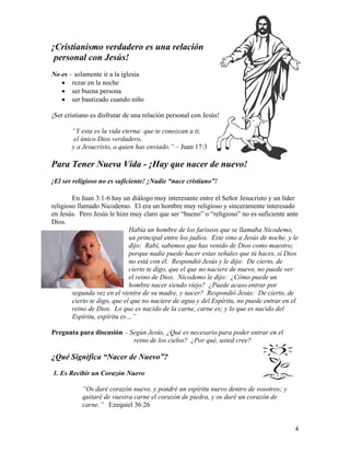 4
¡Cristianismo verdadero es una relación
personal con Jesús!
No es – solamente ir a la iglesia
• rezar en la noche
• ser buena persona
• ser bautizado cuando niño
¡Ser cristiano es disfrutar de una relación personal con Jesús!
“Y esta es la vida eterna: que te conozcan a ti,
el único Dios verdadero,
y a Jesucristo, a quien has enviado.” – Juan 17:3
Para Tener Nueva Vida - ¡Hay que nacer de nuevo!
¡El ser religioso no es suficiente! ¡Nadie “nace cristiano”!
En Juan 3:1-6 hay un diálogo muy interesante entre el Señor Jesucristo y un líder
religioso llamado Nicodemo. El era un hombre muy religioso y sinceramente interesado
en Jesús. Pero Jesús le hizo muy claro que ser “bueno” o “religioso” no es suficiente ante
Dios.
Había un hombre de los fariseos que se llamaba Nicodemo,
un principal entre los judíos. Este vino a Jesús de noche, y le
dijo: Rabí, sabemos que has venido de Dios como maestro;
porque nadie puede hacer estas señales que tú haces, si Dios
no está con él. Respondió Jesús y le dijo: De cierto, de
cierto te digo, que el que no naciere de nuevo, no puede ver
el reino de Dios. Nicodemo le dijo: ¿Cómo puede un
hombre nacer siendo viejo? ¿Puede acaso entrar por
segunda vez en el vientre de su madre, y nacer? Respondió Jesús: De cierto, de
cierto te digo, que el que no naciere de agua y del Espíritu, no puede entrar en el
reino de Dios. Lo que es nacido de la carne, carne es; y lo que es nacido del
Espíritu, espíritu es…”
Pregunta para discusión – Según Jesús, ¿Qué es necesario para poder entrar en el
reino de los cielos? ¿Por qué, usted cree?
¿Qué Significa “Nacer de Nuevo”?
1. Es Recibir un Corazón Nuevo
“Os daré corazón nuevo, y pondré un espíritu nuevo dentro de vosotros; y
quitaré de vuestra carne el corazón de piedra, y os daré un corazón de
carne.” Ezequiel 36:26
 