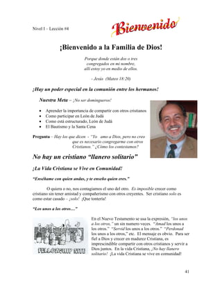 41
Nivel I – Lección #4
¡Bienvenido a la Familia de Dios!
Porque donde están dos o tres
congregados en mi nombre,
allí estoy yo en medio de ellos.
- Jesús (Mateo 18:20)
¡Hay un poder especial en la comunión entre los hermanos!
Nuestra Meta – ¡No ser domingueros!
• Aprender la importancia de compartir con otros cristianos
• Como participar en León de Judá
• Como está estructurado, León de Judá
• El Bautismo y la Santa Cena
Pregunta – Hay los que dicen - “Yo amo a Dios, pero no creo
que es necesario congregarme con otros
Cristianos.” ¿Cómo los contestamos?
No hay un cristiano “llanero solitario”
¡La Vida Cristiana se Vive en Comunidad!
“Enséñame con quien andas, y te enseño quien eres.”
O quiera o no, nos contagiamos el uno del otro. Es imposible crecer como
cristiano sin tener amistad y compañerismo con otros creyentes. Ser cristiano solo es
como estar casado – ¡solo! ¡Que tontería!
“Los unos a los otros…”
En el Nuevo Testamento se usa la expresión, “los unos
a los otros,” un sin numero veces. “Amad los unos a
los otros.” “Servid los unos a los otros.” “Perdonad
los unos a los otros,” etc. El mensaje es obvio. Para ser
fiel a Dios y crecer en madurez Cristiana, es
imprescindible compartir con otros cristianos y servir a
Dios juntos. En la vida Cristiana, ¡No hay llanero
solitario! ¡La vida Cristiana se vive en comunidad!
 