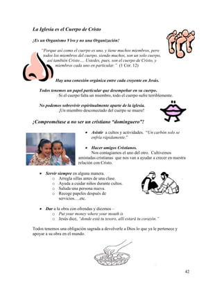 42
La Iglesia es el Cuerpo de Cristo
¡Es un Organismo Vivo y no una Organización!
“Porque así como el cuerpo es uno, y tiene muchos miembros, pero
todos los miembros del cuerpo, siendo muchos, son un solo cuerpo,
así también Cristo…. Ustedes, pues, son el cuerpo de Cristo, y
miembros cada uno en particular.” (1 Cor. 12)
Hay una conexión orgánica entre cada creyente en Jesús.
Todos tenemos un papel particular que desempeñar en su cuerpo.
Si el cuerpo falta un miembro, todo el cuerpo sufre terriblemente.
No podemos sobrevivir espiritualmente aparte de la iglesia.
¡Un miembro desconectado del cuerpo se muere!
¡Comprométase a no ser un cristiano “dominguero”!
• Asistir a cultos y actividades. “Un carbón solo se
enfría rápidamente.”
• Hacer amigos Cristianos.
Nos contagiamos el uno del otro. Cultivemos
amistadas cristianas que nos van a ayudar a crecer en nuestra
relación con Cristo.
• Servir siempre en alguna manera.
o Arregla sillas antes de una clase.
o Ayuda a cuidar niños durante cultos.
o Saluda una persona nueva.
o Recoge papeles después de
servicios….etc.
• Dar a la obra con ofrendas y diezmos –
o Put your money where your mouth is
o Jesús dice, “donde está tu tesoro, allí estará tu corazón.”
Todos tenemos una obligación sagrada a devolverle a Dios lo que ya le pertenece y
apoyar a su obra en el mundo.
 