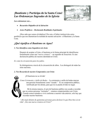 43
¡Bautizate y Participa de la Santa Cena!
Las Ordenanzas Sagradas de la Iglesia
Las ordenanzas son…
• Recuerdos Palpables de la Salvación
• Actos Proféticos – Declarando Realidades Espirituales
¡Dios sabe que somos olvidadizos! Por esto, el Señor instituyó dos actos
proféticos que nos dramatizan la realidad de nuestra salvación - el Bautismo y la Santa
Cena.
¿Qué significa el Bautismo en Agua?
1. Nos Identifica como Seguidores de Jesús
Después de aceptar a Cristo, el bautismo es la forma principal de identificarse
formalmente como una “nueva criatura” – un seguidor de Jesucristo. Es una
declaración pública de nuestra identidad en Cristo.
Es como la circunsición para los judíos.
Se distinguieron a través de la circunsición de niños. Los distinguió de todas las
otras naciones.
2. Nos Recuerda de nuestro Compromiso con Cristo
¡El bautismo no se olvida!
Como Ceremonia y Anillo de Bodas - La ceremonia y anillo de bodas marcan
una persona formalmente como “casada.” Es un compromiso público,
testificado por los demás, para que no se pueda olvidar no negar.
De la misma manera, el acto de bautismo publico nos ayuda a recordar
que no somos personas “normales” – estamos comprometidos con Cristo.
Cuando somos tentados a vivir conforme a nuestra vida anterior, solo hay que
recordar nuestro bautismo.
“¡Me mojé delante de quinientas personas para declarar lo que Dios hizo en mi
vida! ¡Soy una nueva criatura en Cristo!”
 