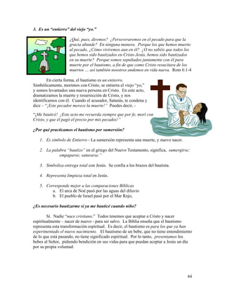 44
3. Es un “entierro” del viejo “yo.”
¿Qué, pues, diremos? ¿Perseveraremos en el pecado para que la
gracia abunde? En ninguna manera. Porque los que hemos muerto
al pecado, ¿Cómo viviremos aun en él? ¿O no sabéis que todos los
que hemos sido bautizados en Cristo Jesús, hemos sido bautizados
en su muerte? Porque somos sepultados juntamente con él para
muerte por el bautismo, a fin de que como Cristo resucitara de los
muertos … así también nosotros andemos en vida nueva. Rom 6:1-4
En cierta forma, el bautismo es un entierro.
Simbólicamente, morimos con Cristo, se entierra el viejo “yo,”
y somos levantados una nueva persona en Cristo. En este acto,
dramatizamos la muerte y resurrección de Cristo, y nos
identificamos con él. Cuando el acusador, Satanás, te condena y
dice – “¡Este pecador merece la muerte!” Puedes decir, -
“¡Me bauticé! ¡Este acto me recuerda siempre que por fe, morí con
Cristo, y que él pagó el precio por mis pecados!”
¿Por qué practicamos el bautismo por sumersión?
1. Es símbolo de Entierro - La sumersión representa una muerte, y nuevo nacer.
2. La palabra “bautizo” en el griego del Nuevo Testamento, significa, sumergirse;
empaparse; saturarse.”
3. Simboliza entrega total con Jesús. Se confía a los brazos del bautista.
4. Representa limpieza total en Jesús.
5. Corresponde mejor a las comparaciones Bíblicas
a. El arca de Noé pasó por las aguas del diluvio
b. El pueblo de Israel pasó por el Mar Rojo,
¿Es necesario bautizarme si ya me bauticé cuando niño?
Sí. Nadie “nace cristiano.” Todos tenemos que aceptar a Cristo y nacer
espiritualmente – nacer de nuevo - para ser salvo. La Biblia enseña que el bautismo
representa esta transformación espiritual. Es decir, el bautismo es para los que ya han
experimentado el nuevo nacimiento. El bautismo de un bebe, que no tiene entendimiento
de lo que está pasando, no tiene significado espiritual. Por lo tanto, presentamos los
bebes al Señor, pidiendo bendición en sus vidas para que puedan aceptar a Jesús un día
por su propia voluntad.
 
