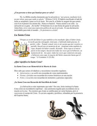 45
¿Una persona se tiene que bautizar para ser salva?
No. La Biblia enseña claramente que la salvación es “por gracia, mediante la fe;
no por obras, para que nadie se gloríe.” (Efesios 2:8-9) El ladrón crucificado al lado de
Jesús se arrepintió y puso su fe en Jesús. Por esta fe, el Señor le aseguró de que estaría
con él en el paraíso ese mismo día. Nunca se bautizó. Nunca asistió a un culto. La
salvación no se gana. ¡Se recibe! El bautismo no es una forma de ganar la salvación.
Antes bien, sirve como una expresión publica de una fe privada. Es una declaración
inolvidable para todo el mundo - ¡Yo pertenezco a Jesús!
La Santa Cena
“Porque yo recibí del Señor lo que también os he enseñado: Que el Señor Jesús,
la noche que fue entregado, tomó pan; y habiendo dado gracias, lo
partió, y dijo: Tomad, comed; esto es mi cuerpo que por vosotros es
partido; haced esto en memoria de mi. Asimismo tomo también la
copa, después de haber cenado, diciendo: Esta copa es el nuevo
pacto en mi sangre; haced esto todas las veces que la bebiereis, en
memoria de mi. Así, pues, todas las veces que comiereis este pan,
y bebiereis esta copa, la muerte del Señor anunciáis hasta que él
venga.” (1 Corintios 11:23-26)
¿Qué significa la Santa Cena?
La Santa Cena es un Memorial de la Muerte de Jesús
Dios sabe que somos olvidadizos y necesitamos recuerdos regulares.
• Aniversarios y un anillo nos recuerdan de votos matrimoniales.
• Fiestas y feriados nos recuerdan de eventos históricos en una nación
• Fotos y recuerdos nos recuerdan de momentos y personas especiales
¡La Santa Cena nos Recuerda del Sacrificio de Jesús!
¡La Salvación es más importante que todo! Por esto, Jesús instituyó la Santa
Cena como un recordatorio espiritual – una ceremonia regular para recordarnos de su
muerte en la cruz. No creemos que el pan se cambia para ser carne humana, pero sí
representa el cuerpo de Cristo. Es un acto sagrado y profético, infundido por la presencia
del Espíritu Santo.
 