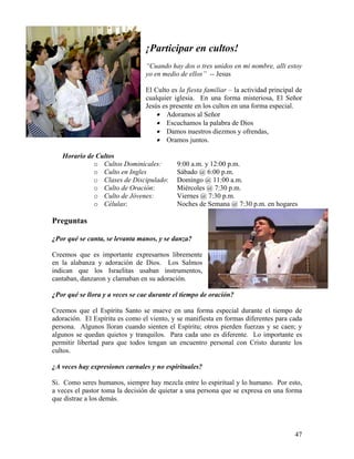 47
¡Participar en cultos!
“Cuando hay dos o tres unidos en mi nombre, alli estoy
yo en medio de ellos” -- Jesus
El Culto es la fiesta familiar – la actividad principal de
cualquier iglesia. En una forma misteriosa, El Señor
Jesús es presente en los cultos en una forma especial.
• Adoramos al Señor
• Escuchamos la palabra de Dios
• Damos nuestros diezmos y ofrendas,
• Oramos juntos.
Horario de Cultos
o Cultos Dominicales: 9:00 a.m. y 12:00 p.m.
o Culto en Ingles Sábado @ 6:00 p.m.
o Clases de Discipulado: Domingo @ 11:00 a.m.
o Culto de Oración: Miércoles @ 7:30 p.m.
o Culto de Jóvenes: Viernes @ 7:30 p.m.
o Células: Noches de Semana @ 7:30 p.m. en hogares
Preguntas
¿Por qué se canta, se levanta manos, y se danza?
Creemos que es importante expresarnos libremente
en la alabanza y adoración de Dios. Los Salmos
indican que los Israelitas usaban instrumentos,
cantaban, danzaron y clamaban en su adoración.
¿Por qué se llora y a veces se cae durante el tiempo de oración?
Creemos que el Espíritu Santo se mueve en una forma especial durante el tiempo de
adoración. El Espíritu es como el viento, y se manifiesta en formas diferentes para cada
persona. Algunos lloran cuando sienten el Espíritu; otros pierden fuerzas y se caen; y
algunos se quedan quietos y tranquilos. Para cada uno es diferente. Lo importante es
permitir libertad para que todos tengan un encuentro personal con Cristo durante los
cultos.
¿A veces hay expresiones carnales y no espirituales?
Si. Como seres humanos, siempre hay mezcla entre lo espiritual y lo humano. Por esto,
a veces el pastor toma la decisión de quietar a una persona que se expresa en una forma
que distrae a los demás.
 
