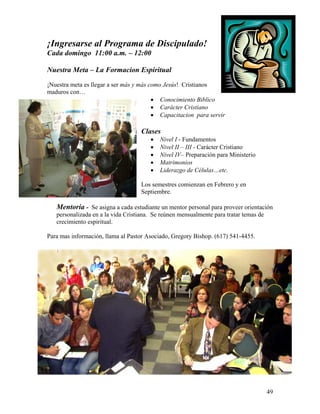 49
¡Ingresarse al Programa de Discipulado!
Cada domingo 11:00 a.m. – 12:00
Nuestra Meta – La Formacion Espiritual
¡Nuestra meta es llegar a ser más y más como Jesús! Cristianos
maduros con…
• Conocimiento Biblico
• Carácter Cristiano
• Capacitacion para servir
Clases
• Nivel I - Fundamentos
• Nivel II – III - Carácter Cristiano
• Nivel IV– Preparación para Ministerio
• Matrimonios
• Liderazgo de Células…etc.
Los semestres comienzan en Febrero y en
Septiembre.
Mentoría - Se asigna a cada estudiante un mentor personal para proveer orientación
personalizada en a la vida Cristiana. Se reúnen mensualmente para tratar temas de
crecimiento espiritual.
Para mas información, llama al Pastor Asociado, Gregory Bishop. (617) 541-4455.
 