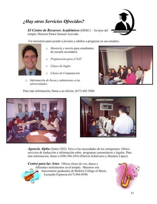 51
¿Hay otros Servicios Ofrecidos?
El Centro de Recursos Académicos (HERC) – 3er piso del
templo. Director Pastor Samuel Acevedo.
Un ministerio para ayudar a jóvenes y adultos a progresar en sus estudios.
o Mentoría y tutoría para estudiantes
de escuela secundaria
o Preparacion para el SAT
o Clases de Ingles
o Clases de Computación
o Información de becas y admisiones a las
universidades.
Para más información, llame a su oficina: (617) 442-5608.
Agencia Alpha (Salón #202) Sirve a las necesidades de los inmigrantes. Ofrece
servicios de traducción e información sobre programas comunitarios y legales. Para
más información, llame a (508) 586-2816 (Patricia Sobalvarro y Damaris López).
Centro para las Artes Ofrece clases de voz, danza y
diferentes instrumentos en el templo. Maestros son
mayormente graduados de Berklee College of Music.
Leonardo Espinosa (617) 884-0590.
 