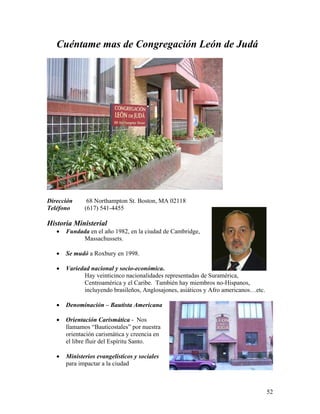 52
Cuéntame mas de Congregación León de Judá
Dirección 68 Northampton St. Boston, MA 02118
Teléfono (617) 541-4455
Historia Ministerial
• Fundada en el año 1982, en la ciudad de Cambridge,
Massachussets.
• Se mudó a Roxbury en 1998.
• Variedad nacional y socio-económica.
Hay veinticinco nacionalidades representadas de Suramérica,
Centroamérica y el Caribe. También hay miembros no-Hispanos,
incluyendo brasileños, Anglosajones, asiáticos y Afro americanos…etc.
• Denominación – Bautista Americana
• Orientación Carismática - Nos
llamamos “Bauticostales” por nuestra
orientación carismática y creencia en
el libre fluir del Espíritu Santo.
• Ministerios evangelisticos y sociales
para impactar a la ciudad
 