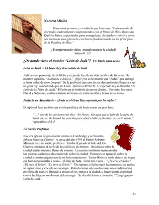 53
Nuestra Misión
Buscamos promover, en todo lo que hacemos, “la formación de
discípulos radicalmente comprometidos con el Reino de Dios, llenos del
Espíritu Santo, capacitados para evangelizar, discipular y servir a otros,
por medio de una iglesia de excelencia fundamentada en los principios
de la Palabra de Dios.”
¡Transformando vidas; transformamos la ciudad!
Isaías 61:1-5
¿De donde viene el nombre “León de Judá”? Un Titulo para Jesús
León de Judá = El Gran Rey descendido de Judá
Judá era un personaje de la Biblia y se puede leer de su vida en libro de Génesis. Su
nombre significa, “Alabanza a Jehová.” ¡Ojo! ¡No es lo mismo que “Judas” que entregó
a Jesús miles de anos después! Se le profetizó que uno de sus descendientes llegaría a ser
un gran rey, simbolizado por un León. (Génesis 49:8-12) El esperado rey se llamaba “El
León de la Tribu de Judá.” El león era el símbolo de un rey divino. Por esto, los reyes
David y Salomón, usaban estatuas de leones en cada escalón y brazo de su trono.
Profecía en Apocalipsis – ¡Jesús es el Gran Rey esperado por los siglos!
El Apóstol Juan recibió una visión profética de Jesús como un gran león.
“…Y uno de los ancianos me dijo: No llores. He aquí que el león de la tribu de
Judá, la raíz de David, ha vencido para abrir el libro y desatar sus siete sellos.”
Apocalipsis 5:1-5
Un Sueño Profético
Nuestra iglesia originalmente estaba en Cambridge y se llamaba,
Iglesia Bautista Central. A cerca del año 1993 el Pastor Roberto
Miranda tuvo un sueño profético. Estaba él parado al lado del Río
Charles, mirando al perfil de los edificios de Boston. Descendía sobre la
ciudad arañas oscuras, llenas de veneno. La escena sombrosa representaba
los poderes satánicos, descendiendo sobre la ciudad. Entonces se apareció sobre la
ciudad, el rostro gigantesco de un león majestuoso. Pastor Roberto sabía dentro de si que
ese león representaba a Jesús – el león de Judá. Gritó tres veces – “¡Tu eres el Señor!
¡Tú eres el Señor! ¡Tu eres el Señor!” De repente, el león rugió fuertemente; las arañas
se esparcieron y el cielo se escampó. Roberto tomó este sueño como una confirmación
profética de nuestro llamado a cruzar al río, entrar a la ciudad, y hacer guerra espiritual
contra las fuerzas sombrosas del enemigo. Se decidió tomar el nombre “Congregación
León de Judá.”
 