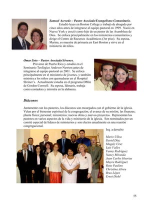 55
Samuel Acevedo – Pastor Asociado/Evangelismo Comunitario.
Estudió leyes en Boston College y trabajó de abogado por
cinco años antes de integrarse al equipo pastoral en 1999. Nació en
Nueva York y creció como hijo de un pastor de las Asambleas de
Dios. Se enfoca principalmente en los ministerios comunitarios y
dirige el Centro de Recursos Académicos (3er piso). Su esposa,
Marina, es maestra de primaria en East Boston y sirve en el
ministerio de niños.
Omar Soto – Pastor Asociado/Jóvenes.
Proviene de Puerto Rico y estudió en el
Seminario Teológico Andover Newton antes de
integrarse al equipo pastoral en 2001. Se enfoca
principalmente en el ministerio de jóvenes, y también
ministra a los niños con quemaduras en el Hospital
Shriner’s. Actualmente estudia en el programa DMin
de Gordon Conwell. Su esposa, Idimaris, trabaja
como contadora y ministra en la alabanza.
Diáconos
Juntamente con los pastores, los diáconos son encargados con el gobierno de la iglesia.
Velan por el bienestar espiritual de la congregación; el avance de su misión; las finanzas;
planta física; personal; ministerios; nuevas obras y nuevos proyectos. Representan los
pastores en varios aspectos de la vida y ministerio de la iglesia. Son nominados por un
comité especial de líderes de ministerios y son electos anualmente en una reunión
congregacional.
Izq. a derecho
Mario Ulloa
David Díaz
Magaly Cruz
Luís Valles
Fanny Rodríguez
Nancy Miranda
Juan Carlos Huertas
Mayra Rodríguez
Rene Paulino
Christina Abreu
Brus López
Ernst Diehl
 