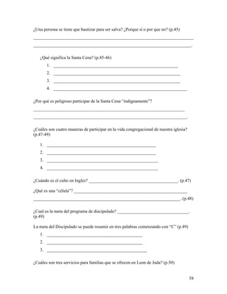 58
¿Una persona se tiene que bautizar para ser salva? ¿Porque sí o por que no? (p.45)
________________________________________________________________________
_______________________________________________________________________.
¿Qué significa la Santa Cena? (p.45-46)
1. ________________________________________________________
2. _________________________________________________________
3. _________________________________________________________
4. ____________________________________________________________
¿Por qué es peligroso participar de la Santa Cena “indignamente”?
____________________________________________________________________
_____________________________________________________________________.
¿Cuáles son cuatro maneras de participar en la vida congregacional de nuestra iglesia?
(p.47-49)
1. _________________________________________________
2. _________________________________________________
3. __________________________________________________
4. __________________________________________________
¿Cuándo es el culto en Ingles? ________________________________________. (p.47)
¿Qué es una “célula”? ___________________________________________________
__________________________________________________________________. (p.48)
¿Cual es la meta del programa de discipulado? ________________________________.
(p.49)
La meta del Discipulado se puede resumir en tres palabras comenzando con “C” (p.49)
1. ___________________________________________
2. ___________________________________________
3. _____________________________________________
¿Cuáles son tres servicios para familias que se ofrecen en Leon de Juda? (p.50)
 