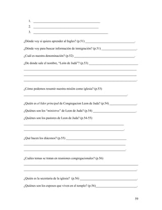 59
1. __________________________________________
2. _________________________________________
3. _______________________________________________
¿Dónde voy si quiero aprender al Ingles? (p.51) _______________________________.
¿Dónde voy para buscar información de inmigración? (p.51) ______________________.
¿Cuál es nuestra denominación? (p.52) ______________________________________.
¿De donde sale el nombre, “León de Judá”? (p.53) _______________________________
_______________________________________________________________________
_______________________________________________________________________
_______________________________________________________________________.
¿Cómo podemos resumir nuestra misión como iglesia? (p.53)
_________________________________________________________________.
¿Quién es el líder principal de Congregacion Leon de Juda? (p.54) _________________.
¿Quiénes son los “ministros” de Leon de Juda? (p.54) ___________________________.
¿Quiénes son los pastores de Leon de Juda? (p.54-55)
_______________________________________________________________
_______________________________________________________________.
¿Qué hacen los diáconos? (p.55) ______________________________________
________________________________________________________________
________________________________________________________________.
¿Cuáles temas se tratan en reuniones congregacionales? (p.56)
________________________________________________________________________
_______________________________________________________________________.
¿Quién es la secretaria de la iglesia? (p.56) ____________________________________.
¿Quiénes son los esposos que viven en el templo? (p.56)__________________________.
 