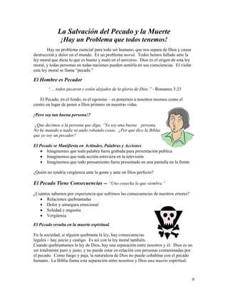 6
La Salvación del Pecado y la Muerte
¡Hay un Problema que todos tenemos!
Hay un problema esencial para todo ser humano, que nos separa de Dios y causa
destrucción y dolor en el mundo. Es un problema moral. Todos hemos fallado ante la
ley moral que dicta lo que es bueno y malo en el universo. Dios es el origen de esta ley
moral, y todas personas en todas naciones pueden sentirla en sus consciencias. El violar
esta ley moral se llama “pecado.”
El Hombre es Pecador
“… todos pecaron y están alejados de la gloria de Dios.” - Romanos 3:23
El Pecado, en el fondo, es el egoísmo – es ponernos a nosotros mismos como el
centro en lugar de poner a Dios primero en nuestras vidas.
¡Pero soy tan buena persona!?
¿Que decimos a la persona que diga, “Yo soy una buena persona.
No he matado a nadie ni ando robando cosas. ¿Por qué dice la Biblia
que yo soy un pecador?
El Pecado se Manifiesta en Actitudes, Palabras y Acciones
• Imaginemos que toda palabra fuera grabada para presentación publica
• Imaginemos que toda acción estuviera en la televisión
• Imaginemos que todo pensamiento fuera presentado en una pantalla en la frente
¿Quién no tendría vergüenza ante la gente y ante un Dios perfecto?
El Pecado Tiene Consecuencias -- “Uno cosecha lo que siembra.”
¿Cuántos sabemos por experiencia que sufrimos las consecuencias de nuestros errores?
• Relaciones quebrantadas
• Dolor y amargura emocional
• Soledad y angustia
• Vergüenza
El Pecado resulta en la muerte espiritual.
En la sociedad, si alguien quebranta la ley, hay consecuencias
legales – hay juicio y castigo. Es así con la ley moral también.
Cuando quebrantamos la ley de Dios, hay una separación entre nosotros y él. Dios es un
ser totalmente puro y justo, y no puede estar en relación con personas contaminadas por
el pecado. Como fuego y paja, la naturaleza de Dios no puede cohabitar con el pecado
humano. La Biblia llama esta separación entre nosotros y Dios una muerte espiritual.
 
