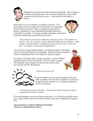 61
Después de la ceremonia, buscaba la afirmación del padre. Pero en lugar de
un abrazo de felicitaciones o una sonrisa de celebración, el hijo recibió
solamente silencio, formal y serio – y una mirada de menosprecio y
rechazo.
Destrozado, el joven se abalanzó a sus deberes clericales. Si no
pudo ganar el amor de su papa, tal vez Dios podría ser conquistado
por sus esfuerzos sinceros. Oraba y ayunaba más que todos los
demás, y pasaba horas y horas diariamente haciendo penitencia y
confesando sus pecados. El anciano sacerdote condenado a escuchar la
recitación monótona de sus pecadillos por fin grito –
“Estoy harto de escuchar tus confesiones tontas día tras día. Tus pecados me
aburren. Si te vas a confesar, comete algún delito digno de una confesión. ¡Mata
tu papa! ¡Comete adulterio! Cualquier cosa que no sea lo mismo – hora tras
hora – de confesar tus pecadillos insignificantes.”
Pero el joven no aceptó ningún consuelo. Su sentido de culpa e inferioridad
creció y creció hasta llegar a ser insoportable. Estaba al punto de suicidarse o
volverse completamente loco con sentidos de culpa que cargaba.
Su confesor, un hombre sabio, le asignó a estudiar y enseñar la Biblia –
específicamente el Nuevo Testamento. El joven se puso a estudiar
con intensidad, como siempre, y un día sus ojos cayeron sobre
este versículo del libro de Romanos.
“El justo vivirá por la fe.”
En aquel momento el joven sintió una carga levantarse de
sobre su espalda. Sus músculos se relajaron; su corazón se
inundó de una paz ardiente, y se le salieron las lágrimas.
Por fin se dio cuenta..
“No tengo que ganar mi salvación. ¡No tengo que obrar para ganar el amor y
aceptación de mi Padre celestial!”
El joven experimento un nuevo nacimiento espiritual, y vio a Dios por medio de nuevos
ojos. Llego a liderar todo un movimiento basado en esta nueva enseñanza de la gracia y
la fe.
¡Este movimiento se llama La Reforma Protestante!
¡El joven se llamaba Martín Lutero!
 