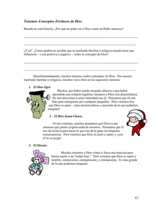 62
Tenemos Conceptos Erróneos de Dios
Basado en esta historia, ¿Por qué no pudo ver a Dios como un Padre amoroso?
________________________________________________________________________
______________________________________________________________________.
¿Y tú? ¿Cómo podría ser posible que tu trasfondo familiar o religioso pueda tener una
influencia – o sea positiva o negativa – sobre tu concepto de Dios?
________________________________________________________________________
______________________________________________________________________.
Desafortunadamente, muchos tenemos malos conceptos de Dios. Por nuestro
trasfondo familiar o religioso, muchos ven a Dios en las siguientes maneras:
1. El Dios Ogro
Muchos, por haber tenido un padre abusivo o por haber
aprendido una religión legalista, miramos a Dios con desconfianza.
No nos atrevemos a tener intimidad con él. Pensamos que él está
listo para castigarnos por cualquier pequeñez. Pero veremos hoy
que Dios es amor - ¡más misericordioso y paciente de lo que podemos
imaginar!
2. El Dios Santa Clause.
Al otro extremo, muchos pensamos que Dios es tan
amoroso que jamás exigiría nada de nosotros. Pensamos que él
nos da licencia para hacer lo que nos dé la gana sin ningunas
consecuencias. Pero veremos que Dios es justo y santo, y ¡con
él no se juega!
3. El Diosito.
Muchos miramos a Dios como si fuera una mascota para
buena suerte o un “teddy bear.” Pero veremos que Dios es santo y
temible, omnisciente, omnipresente, y omnipotente. Es más grande
de lo que podemos imaginar.
 