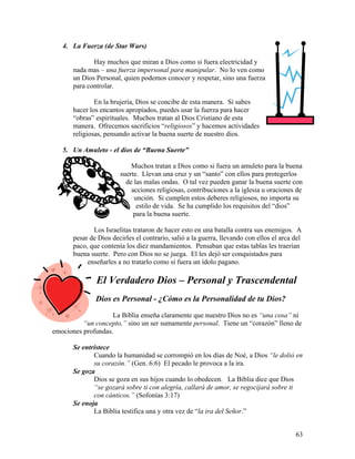 63
4. La Fuerza (de Star Wars)
Hay muchos que miran a Dios como si fuera electricidad y
nada mas – una fuerza impersonal para manipular. No lo ven como
un Dios Personal, quien podemos conocer y respetar, sino una fuerza
para controlar.
En la brujería, Dios se concibe de esta manera. Si sabes
hacer los encantos apropiados, puedes usar la fuerza para hacer
“obras” espirituales. Muchos tratan al Dios Cristiano de esta
manera. Ofrecemos sacrificios “religiosos” y hacemos actividades
religiosas, pensando activar la buena suerte de nuestro dios.
5. Un Amuleto - el dios de “Buena Suerte”
Muchos tratan a Dios como si fuera un amuleto para la buena
suerte. Llevan una cruz y un “santo” con ellos para protegerlos
de las malas ondas. O tal vez pueden ganar la buena suerte con
acciones religiosas, contribuciones a la iglesia u oraciones de
unción. Si cumplen estos deberes religiosos, no importa su
estilo de vida. Se ha cumplido los requisitos del “dios”
para la buena suerte.
Los Israelitas trataron de hacer esto en una batalla contra sus enemigos. A
pesar de Dios decirles el contrario, salió a la guerra, llevando con ellos el arca del
paco, que contenía los diez mandamientos. Pensaban que estas tablas les traerían
buena suerte. Pero con Dios no se juega. El les dejó ser conquistados para
enseñarles a no tratarlo como si fuera un ídolo pagano.
El Verdadero Dios – Personal y Trascendental
Dios es Personal - ¿Cómo es la Personalidad de tu Dios?
La Biblia enseña claramente que nuestro Dios no es “una cosa” ni
“un concepto,” sino un ser sumamente personal. Tiene un “corazón” lleno de
emociones profundas.
Se entristece
Cuando la humanidad se corrompió en los días de Noé, a Dios “le dolió en
su corazón.” (Gen. 6:6) El pecado le provoca a la ira.
Se goza
Dios se goza en sus hijos cuando lo obedecen. La Biblia dice que Dios
“se gozará sobre ti con alegría, callará de amor, se regocijará sobre ti
con cánticos.” (Sofonías 3:17)
Se enoja
La Biblia testifica una y otra vez de “la ira del Señor.”
 