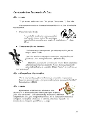 64
Características Personales de Dios
Dios es Amor
“El que no ama, no ha conocido a Dios; porque Dios es amor.” (1 Juan 4:8)
Más que una característica, el amor es la misma identidad de Dios. El define lo
que es el amor.
• El amor sirve a los demás
“..como había amado a los suyos que estaban
en el mundo, los amó hasta el fin... puso agua
en un librillo, y comenzó a lavar los pies de los discípulos...” - Juan
13:1,6
• El amor se sacrifica por los demás...
“Nadie tiene mayor amor que este, que uno ponga su vida por sus
amigos.” (Juan 15:13)
“Mas Dios muestra su amor para con nosotros, en que siendo aun
pecadores, Cristo murió por nosotros.” (Romanos 5:8)
El amor no es meramente un sentimiento meloso. Es un compromiso
del corazón que se expresa en acción. Vemos al amor perfectamente
demostrado en la cruz de Jesucristo. El dijo, “te amo” ¡y lo subrayó con
su propia sangre!
Dios es Compasivo y Misericordioso
“Por la misericordia de Jehová no hemos sido consumidos, porque nunca
decayeron sus misericordias. Nuevas son cada mañana; grande es tu fidelidad.”
(Lamentaciones 2:22-23)
Dios es Justo
Algunos tratan de aprovecharse del amor de Dios,
abusando de su misericordia como licencia para seguir en pecado.
¡Dios no es un “diosito”! Con todo su amor y misericordia, él también es
completamente justo, y no pasa por alto el pecado. Es un juez que no tiene nada de
corrupción. No acepta el soborno, no es hipócrita, y no excusa el pecado. Es
misericordioso, pero justo. ¡Con Dios, no se juega!
 