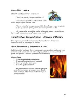 65
Dios es Fiel y Verdadero
El dice la verdad y cumple con sus promesas.
“Dios es luz, y no hay ningunas tinieblas en él.”
Muchos hemos aprendido a ser desconfiado con los
demás, porque la gente nos falla. Pero...
“Dios no es hombre, para que mienta, ni hijo de hombre para que se arrepienta.
El dijo, ¿y no hará? Habló, ¿y no lo ejecutará?” (Números 23:19)
¿Te cuesta confiar por las fallas que has sufrido en el pasado. Nuestro Dios es
fiel y cumple con sus promesas. ¡Podemos contar con él!
Características Trascendentales – Diferente al Humano
Dios es personal, pero también diferente a cualquier ser humano. Tiene varias
características que no tiene ningún ser humano.
Dios es Trascendente - ¿Cuan grande es tu Dios?
La Biblia también enseña que Dios es totalmente diferente a cualquier ser humano – que
él trasciende a la humanidad. Está en todos lugares, sabe todas las cosas, y tiene todo
poder. Más que todo – es santo – y diferente a todo ser humano.
Dios es Santo
• El es perfectamente puro, sin mancha
• Es alto, sublime y temible en su majestad.
• Inspira reverencia y temor sano.
• Es un “Fuego Consumidor”
Muchos usan a Dios como una mascota para buena
suerte. No lo sirven con reverencia y temor. Pero la
Biblia enseña que el Señor no es un “Diosito.” ¡Es un
fuego consumidor!
 