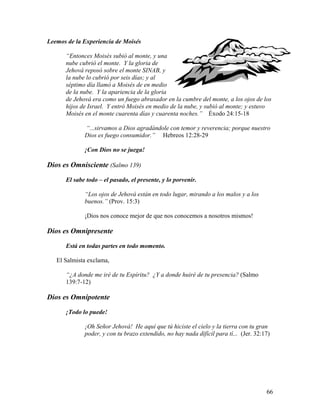 66
Leemos de la Experiencia de Moisés
“Entonces Moisés subió al monte, y una
nube cubrió el monte. Y la gloria de
Jehová reposó sobre el monte SINAB, y
la nube lo cubrió por seis días; y al
séptimo día llamó a Moisés de en medio
de la nube. Y la apariencia de la gloria
de Jehová era como un fuego abrasador en la cumbre del monte, a los ojos de los
hijos de Israel. Y entró Moisés en medio de la nube, y subió al monte; y estuvo
Moisés en el monte cuarenta días y cuarenta noches.” Éxodo 24:15-18
“...sirvamos a Dios agradándole con temor y reverencia; porque nuestro
Dios es fuego consumidor.” Hebreos 12:28-29
¡Con Dios no se juega!
Dios es Omnisciente (Salmo 139)
El sabe todo – el pasado, el presente, y lo porvenir.
“Los ojos de Jehová están en todo lugar, mirando a los malos y a los
buenos.” (Prov. 15:3)
¡Dios nos conoce mejor de que nos conocemos a nosotros mismos!
Dios es Omnipresente
Está en todas partes en todo momento.
El Salmista exclama,
“¿A donde me iré de tu Espíritu? ¿Y a donde huiré de tu presencia? (Salmo
139:7-12)
Dios es Omnipotente
¡Todo lo puede!
¡Oh Señor Jehová! He aquí que tú hiciste el cielo y la tierra con tu gran
poder, y con tu brazo extendido, no hay nada difícil para tí... (Jer. 32:17)
 