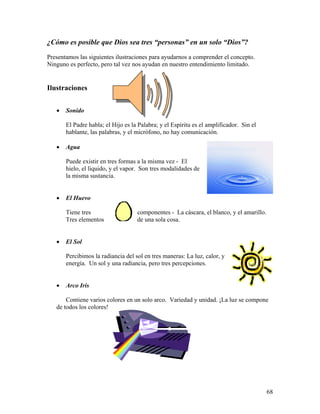 68
¿Cómo es posible que Dios sea tres “personas” en un solo “Dios”?
Presentamos las siguientes ilustraciones para ayudarnos a comprender el concepto.
Ninguno es perfecto, pero tal vez nos ayudan en nuestro entendimiento limitado.
Ilustraciones
• Sonido
El Padre habla; el Hijo es la Palabra; y el Espíritu es el amplificador. Sin el
hablante, las palabras, y el micrófono, no hay comunicación.
• Agua
Puede existir en tres formas a la misma vez - El
hielo, el liquido, y el vapor. Son tres modalidades de
la misma sustancia.
• El Huevo
Tiene tres componentes - La cáscara, el blanco, y el amarillo.
Tres elementos de una sola cosa.
• El Sol
Percibimos la radiancia del sol en tres maneras: La luz, calor, y
energía. Un sol y una radiancia, pero tres percepciones.
• Arco Iris
Contiene varios colores en un solo arco. Variedad y unidad. ¡La luz se compone
de todos los colores!
 