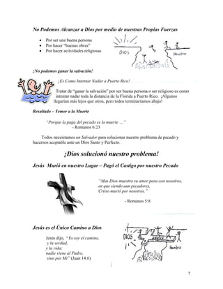 7
No Podemos Alcanzar a Dios por medio de nuestras Propias Fuerzas
• Por ser una buena persona
• Por hacer “buenas obras”
• Por hacer actividades religiosas
¡No podemos ganar la salvación!
¡Es Como Intentar Nadar a Puerto Rico!
Tratar de “ganar la salvación” por ser buena persona o ser religioso es como
intentar nadar toda la distancia de la Florida a Puerto Rico. ¡Algunos
llegarían más lejos que otros, pero todos terminaríamos abajo!
Resultado – Temor a la Muerte
“Porque la paga del pecado es la muerte …”
- Romanos 6:23
Todos necesitamos un Salvador para solucionar nuestro problema de pecado y
hacernos aceptable ante un Dios Santo y Perfecto.
¡Dios solucionó nuestro problema!
Jesús Murió en nuestro Lugar – Pagó el Castigo por nuestro Pecado
“Mas Dios muestra su amor para con nosotros,
en que siendo aun pecadores,
Cristo murió por nosotros.”
- Romanos 5:8
Jesús es el Único Camino a Dios
Jesús dijo, “Yo soy el camino,
y la verdad,
y la vida;
nadie viene al Padre,
sino por Mi” (Juan 14:6)
 