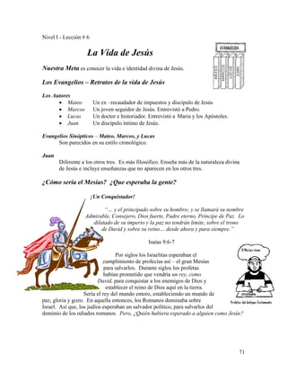 71
Nivel I - Lección # 6
La Vida de Jesús
Nuestra Meta es conocer la vida e identidad divina de Jesús.
Los Evangelios – Retratos de la vida de Jesús
Los Autores
• Mateo Un ex –recaudador de impuestos y discípulo de Jesús
• Marcos Un joven seguidor de Jesús. Entrevistó a Pedro.
• Lucas Un doctor e historiador. Entrevistó a Maria y los Apóstoles.
• Juan Un discípulo íntimo de Jesús.
Evangelios Sinópticos – Mateo, Marcos, y Lucas
Son parecidos en su estilo cronológico.
Juan
Diferente a los otros tres. Es más filosófico. Enseña más de la naturaleza divina
de Jesús e incluye enseñanzas que no aparecen en los otros tres.
¿Cómo sería el Mesías? ¿Que esperaba la gente?
¡Un Conquistador!
“… y el principado sobre su hombro; y se llamará su nombre
Admirable, Consejero, Dios fuerte, Padre eterno, Príncipe de Paz. Lo
dilatado de su imperio y la paz no tendrán limite, sobre el trono
de David y sobre su reino… desde ahora y para siempre.”
Isaías 9:6-7
Por siglos los Israelitas esperaban el
cumplimiento de profecías así – el gran Mesías
para salvarlos. Durante siglos los profetas
habían prometido que vendría un rey, como
David, para conquistar a los enemigos de Dios y
establecer el reino de Dios aquí en la tierra.
Sería el rey del mundo entero, estableciendo un mundo de
paz, gloria y gozo. En aquella entonces, los Romanos dominaba sobre
Israel. Así que, los judíos esperaban un salvador político, para salvarlos del
dominio de los odiados romanos. Pero, ¿Quién hubiera esperado a alguien como Jesús?
 
