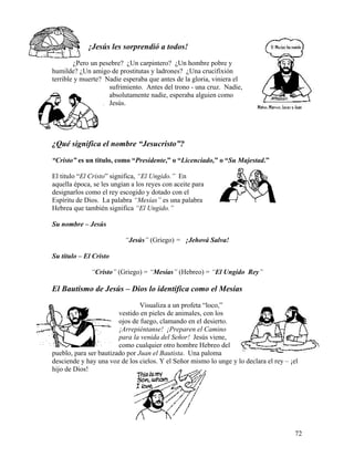 72
¡Jesús les sorprendió a todos!
¿Pero un pesebre? ¿Un carpintero? ¿Un hombre pobre y
humilde? ¿Un amigo de prostitutas y ladrones? ¿Una crucifixión
terrible y muerte? Nadie esperaba que antes de la gloria, viniera el
sufrimiento. Antes del trono - una cruz. Nadie,
absolutamente nadie, esperaba alguien como
Jesús.
¿Qué significa el nombre “Jesucristo”?
“Cristo” es un titulo, como “Presidente,” o “Licenciado,” o “Su Majestad.”
El titulo “El Cristo” significa, “El Ungido.” En
aquella época, se les ungían a los reyes con aceite para
designarlos como el rey escogido y dotado con el
Espíritu de Dios. La palabra “Mesías” es una palabra
Hebrea que también significa “El Ungido.”
Su nombre – Jesús
“Jesús” (Griego) = ¡Jehová Salva!
Su título – El Cristo
“Cristo” (Griego) = “Mesías” (Hebreo) = “El Ungido Rey”
El Bautismo de Jesús – Dios lo identifica como el Mesías
Visualiza a un profeta “loco,”
vestido en pieles de animales, con los
ojos de fuego, clamando en el desierto.
¡Arrepiéntanse! ¡Preparen el Camino
para la venida del Señor! Jesús viene,
como cualquier otro hombre Hebreo del
pueblo, para ser bautizado por Juan el Bautista. Una paloma
desciende y hay una voz de los cielos. Y el Señor mismo lo unge y lo declara el rey – ¡el
hijo de Dios!
 