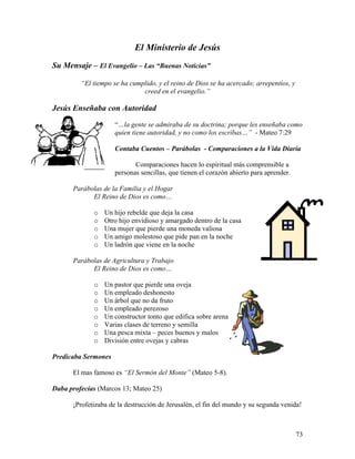 73
El Ministerio de Jesús
Su Mensaje – El Evangelio – Las “Buenas Noticias”
“El tiempo se ha cumplido, y el reino de Dios se ha acercado; arrepentíos, y
creed en el evangelio.”
Jesús Enseñaba con Autoridad
“…la gente se admiraba de su doctrina; porque les enseñaba como
quien tiene autoridad, y no como los escribas…” - Mateo 7:29
Contaba Cuentos – Parábolas - Comparaciones a la Vida Diaria
Comparaciones hacen lo espiritual más comprensible a
personas sencillas, que tienen el corazón abierto para aprender.
Parábolas de la Familia y el Hogar
El Reino de Dios es como…
o Un hijo rebelde que deja la casa
o Otro hijo envidioso y amargado dentro de la casa
o Una mujer que pierde una moneda valiosa
o Un amigo molestoso que pide pan en la noche
o Un ladrón que viene en la noche
Parábolas de Agricultura y Trabajo
El Reino de Dios es como…
o Un pastor que pierde una oveja
o Un empleado deshonesto
o Un árbol que no da fruto
o Un empleado perezoso
o Un constructor tonto que edifica sobre arena
o Varias clases de terreno y semilla
o Una pesca mixta – peces buenos y malos
o División entre ovejas y cabras
Predicaba Sermones
El mas famoso es “El Sermón del Monte” (Mateo 5-8).
Daba profecías (Marcos 13; Mateo 25)
¡Profetizaba de la destrucción de Jerusalén, el fin del mundo y su segunda venida!
 