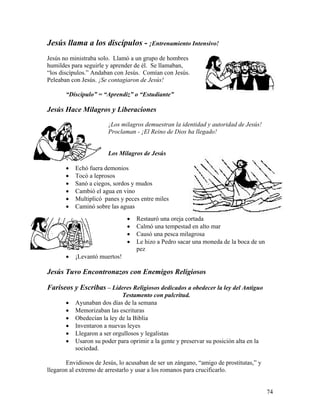 74
Jesús llama a los discípulos - ¡Entrenamiento Intensivo!
Jesús no ministraba solo. Llamó a un grupo de hombres
humildes para seguirle y aprender de él. Se llamaban,
“los discípulos.” Andaban con Jesús. Comían con Jesús.
Peleaban con Jesús. ¡Se contagiaron de Jesús!
“Discípulo” = “Aprendiz” o “Estudiante”
Jesús Hace Milagros y Liberaciones
¡Los milagros demuestran la identidad y autoridad de Jesús!
Proclaman - ¡El Reino de Dios ha llegado!
Los Milagros de Jesús
• Echó fuera demonios
• Tocó a leprosos
• Sanó a ciegos, sordos y mudos
• Cambió el agua en vino
• Multiplicó panes y peces entre miles
• Caminó sobre las aguas
• Restauró una oreja cortada
• Calmó una tempestad en alto mar
• Causó una pesca milagrosa
• Le hizo a Pedro sacar una moneda de la boca de un
pez
• ¡Levantó muertos!
Jesús Tuvo Encontronazos con Enemigos Religiosos
Fariseos y Escribas – Lideres Religiosos dedicados a obedecer la ley del Antiguo
Testamento con pulcritud.
• Ayunaban dos días de la semana
• Memorizaban las escrituras
• Obedecían la ley de la Biblia
• Inventaron a nuevas leyes
• Llegaron a ser orgullosos y legalistas
• Usaron su poder para oprimir a la gente y preservar su posición alta en la
sociedad.
Envidiosos de Jesús, lo acusaban de ser un zángano, “amigo de prostitutas,” y
llegaron al extremo de arrestarlo y usar a los romanos para crucificarlo.
 