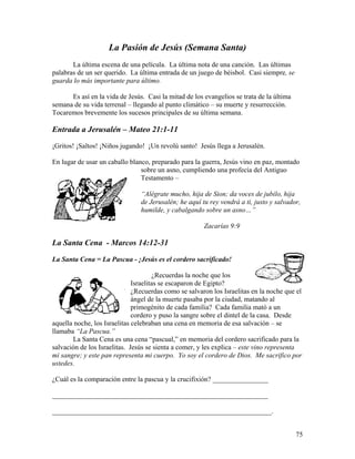 75
La Pasión de Jesús (Semana Santa)
La última escena de una película. La última nota de una canción. Las últimas
palabras de un ser querido. La última entrada de un juego de béisbol. Casi siempre, se
guarda lo más importante para último.
Es así en la vida de Jesús. Casi la mitad de los evangelios se trata de la última
semana de su vida terrenal – llegando al punto climático – su muerte y resurrección.
Tocaremos brevemente los sucesos principales de su última semana.
Entrada a Jerusalén – Mateo 21:1-11
¡Gritos! ¡Saltos! ¡Niños jugando! ¡Un revolú santo! Jesús llega a Jerusalén.
En lugar de usar un caballo blanco, preparado para la guerra, Jesús vino en paz, montado
sobre un asno, cumpliendo una profecía del Antiguo
Testamento –
“Alégrate mucho, hija de Sion; da voces de jubilo, hija
de Jerusalén; he aquí tu rey vendrá a ti, justo y salvador,
humilde, y cabalgando sobre un asno…”
Zacarías 9:9
La Santa Cena - Marcos 14:12-31
La Santa Cena = La Pascua - ¡Jesús es el cordero sacrificado!
¿Recuerdas la noche que los
Israelitas se escaparon de Egipto?
¿Recuerdas como se salvaron los Israelitas en la noche que el
ángel de la muerte pasaba por la ciudad, matando al
primogénito de cada familia? Cada familia mató a un
cordero y puso la sangre sobre el dintel de la casa. Desde
aquella noche, los Israelitas celebraban una cena en memoria de esa salvación – se
llamaba “La Pascua.”
La Santa Cena es una cena “pascual,” en memoria del cordero sacrificado para la
salvación de los Israelitas. Jesús se sienta a comer, y les explica – este vino representa
mi sangre; y este pan representa mi cuerpo. Yo soy el cordero de Dios. Me sacrifico por
ustedes.
¿Cuál es la comparación entre la pascua y la crucifixión? ________________
______________________________________________________________
_______________________________________________________________.
 