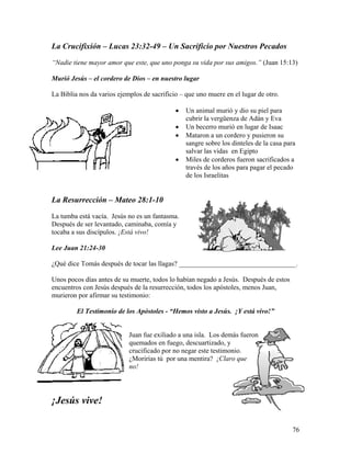 76
La Crucifixión – Lucas 23:32-49 – Un Sacrificio por Nuestros Pecados
“Nadie tiene mayor amor que este, que uno ponga su vida por sus amigos.” (Juan 15:13)
Murió Jesús – el cordero de Dios – en nuestro lugar
La Biblia nos da varios ejemplos de sacrificio – que uno muere en el lugar de otro.
• Un animal murió y dio su piel para
cubrir la vergüenza de Adán y Eva
• Un becerro murió en lugar de Isaac
• Mataron a un cordero y pusieron su
sangre sobre los dinteles de la casa para
salvar las vidas en Egipto
• Miles de corderos fueron sacrificados a
través de los años para pagar el pecado
de los Israelitas
La Resurrección – Mateo 28:1-10
La tumba está vacía. Jesús no es un fantasma.
Después de ser levantado, caminaba, comía y
tocaba a sus discípulos. ¡Está vivo!
Lee Juan 21:24-30
¿Qué dice Tomás después de tocar las llagas? __________________________________.
Unos pocos días antes de su muerte, todos lo habían negado a Jesús. Después de estos
encuentros con Jesús después de la resurrección, todos los apóstoles, menos Juan,
murieron por afirmar su testimonio:
El Testimonio de los Apóstoles - “Hemos visto a Jesús. ¡Y está vivo!”
Juan fue exiliado a una isla. Los demás fueron
quemados en fuego, descuartizado, y
crucificado por no negar este testimonio.
¿Morirías tú por una mentira? ¡Claro que
no!
¡Jesús vive!
 