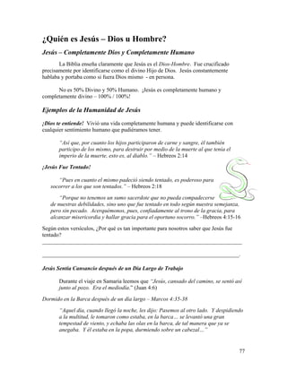 77
¿Quién es Jesús – Dios u Hombre?
Jesús – Completamente Dios y Completamente Humano
La Biblia enseña claramente que Jesús es el Dios-Hombre. Fue crucificado
precisamente por identificarse como el divino Hijo de Dios. Jesús constantemente
hablaba y portaba como si fuera Dios mismo - en persona.
No es 50% Divino y 50% Humano. ¡Jesús es completamente humano y
completamente divino – 100% / 100%!
Ejemplos de la Humanidad de Jesús
¡Dios te entiende! Vivió una vida completamente humana y puede identificarse con
cualquier sentimiento humano que pudiéramos tener.
“Así que, por cuanto los hijos participaron de carne y sangre, él también
participo de los mismo, para destruir por medio de la muerte al que tenía el
imperio de la muerte, esto es, al diablo.” – Hebreos 2:14
¡Jesús Fue Tentado!
“Pues en cuanto el mismo padeció siendo tentado, es poderoso para
socorrer a los que son tentados.” – Hebreos 2:18
“Porque no tenemos un sumo sacerdote que no pueda compadecerse
de nuestras debilidades, sino uno que fue tentado en todo según nuestra semejanza,
pero sin pecado. Acerquémonos, pues, confiadamente al trono de la gracia, para
alcanzar misericordia y hallar gracia para el oportuno socorro.” –Hebreos 4:15-16
Según estos versículos, ¿Por qué es tan importante para nosotros saber que Jesús fue
tentado?
_______________________________________________________________________
______________________________________________________________________.
Jesús Sentía Cansancio después de un Día Largo de Trabajo
Durante el viaje en Samaria leemos que “Jesús, cansado del camino, se sentó así
junto al pozo. Era el mediodía.” (Juan 4:6)
Dormido en la Barca después de un día largo – Marcos 4:35-38
“Aquel día, cuando llegó la noche, les dijo: Pasemos al otro lado. Y despidiendo
a la multitud, le tomaron como estaba, en la barca… se levantó una gran
tempestad de viento, y echaba las olas en la barca, de tal manera que ya se
anegaba. Y él estaba en la popa, durmiendo sobre un cabezal…”
 