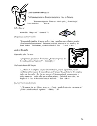78
Jesús Tenía Hambre y Sed
Pidió agua durante un descanso durante su viaje en Samaria
“Vino una mujer de Samaria a sacar agua; y Jesús le dijo:
Dame de beber…” Juan 4:7
Sobre la cruz
Jesús dijo, “Tengo sed.” – Juan 19:28
Después de la Resurrección
“Y como todavía ellos, de gozo, no lo creían, y estaban maravillados, les dijo:
¿Tenéis aquí algo de comer? Entonces le dieron parte de un pez asado, y un
panal de miel. Y el lo tomó, y comió delante de ellos…” Lucas 24:41-42
Jesús se Enojaba
Reprendió a los Fariseos
“¡Serpientes, generación de víboras! ¿Cómo escapareis de
la condenación del infierno?” – Mateo 23:33
Votó vendedores del Templo
“…y halló en el templo a los que vendían bueyes, ovejas, y palomas, y a los
cambistas allí sentados. Y haciendo un azote de cuerdas, echo fuera del templo a
todos, y a las ovejas y los bueyes; y esparció las monedas de los cambistas, y
volcó las mesas. ; y dijo a los que vendían palmas: Quitad de aquí esto, y no
hagáis de la casa de mi Padre casa de mercado…” Juan 2:14-16
Se frustró con sus discípulos
“¡Oh generación incrédula y perversa! ¿Hasta cuando he de estar con vosotros?
¿Hasta cuando os he de soportar?” – Mateo 17:17
 