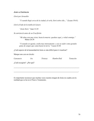 79
Jesús se Entristecía
Lloró por Jerusalén
“Y cuando llegó cerca de la ciudad, al verla, lloró sobre ella…” (Lucas 19:41)
Lloró al lado de la tumba de Lázaro
“Jesús lloró.” Juan 11:35
Se entristeció antes de su Crucifixión
“Mi alma esta muy triste, hasta la muerte; quedaos aquí, y velad conmigo.”
Mateo 26:38
“Y estando en agonía, oraba mas intensamente; y era su sudor como grandes
gotas de sangre que caían hasta la tierra.” Lucas 22:44
¿Cuál aspecto de la humanidad de Jesús es más difícil para ti visualizar?
Marque uno con un círculo:
Cansancio Ira Tristeza Hambre/Sed Tentación
¿Cuál escogiste? ¿Por qué?
_______________________________________________________________________
______________________________________________________________________.
Es importante reconocer que muchas veces nuestra imagen de Jesús no cuadra con la
realidad que se lee en el Nuevo Testamento.
 