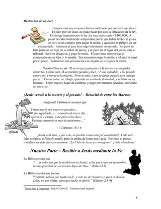 8
Ilustración de un Juez
Imaginemos que un joven fuera condenado por cometer un crimen.
El juez, por ser justo, no pudo pasar por alto la infracción de la ley.
El castigo impuesto por la ley fue una multa seria - $100,000. A
pesar de estar totalmente arrepentido por lo que había hecho, el joven
no tuvo ni un centavo para pagar la multa, y quedaba en peligro de ser
encarcelado. Entonces el juez hizo algo totalmente inesperado. Se quitó su
bata judicial, se bajó de su sillón de juicio, y se paró en el lugar del joven, ante el
tribunal. Sacó su chequera, y pagó la multa. El juez hizo esto porque el
condenado era su hijo, y lo amaba. Era necesario pagar la multa, y el juez lo pagó
por el joven. Solamente una persona loca no dejaría se le pagara la multa.
Nuestro Dios es así. El es un juez justo pero a la misma vez un padre
amoroso. Como juez, él ve nuestro pecado y dice, “Estas culpable. Has pecado
contra mí, y mereces la muerte. Pero te amo, y por lo tanto, pagaré este castigo
por ti.” Como padre, se rebajó, quitando su manto de divinidad, y se hizo un ser
humano. Tomó nuestro lugar de condena, y pagó por nuestros pecados, muriendo
en una cruz.2
¡Jesús venció a la muerte y al pecado! - Resucitó de entre los Muertos
¡Imagínate! Cristianos creemos que
“Cristo murió por nuestros pecados…
fue sepultado, y … resucitó al tercer día…
apareció a Pedro, y después a los doce.
Después apareció a mas de quinientos…”
- 1Corintios 15:3-6
¡Jesús está vivo, y por esto, es posible conocerlo personalmente! Todo otro
líder religioso o filósofo murió, pero la tumba de Jesús está vacía. Por esto, el puede
transferir su vida eterna a nosotros. ¡La Vida de Jesús es contagiosa! ¡Vida abundante!
Nuestra Parte – Recibir a Jesús mediante la Fe
La Biblia enseña que
“… a todos los que le recibieron (a Jesús), a los que creen en su nombre,
les dio potestad de ser hechos hijos de Dios.” (Juan 1:12)
La Biblia enseña que somos
“(Somos) salvos por medio la fe; y esto no de (nosotros), pues es don de
Dios; no por obras, para que nadie se gloríe.” (Efesios 2:8-9)
2
More than a Carpenter. Josh McDowell. Translated and adapted.
 