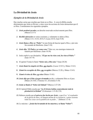 80
La Divinidad de Jesús
Ejemplos de la Divinidad de Jesús
Hay muchas sectas que enseñan que Jesús no es Dios. A veces la Biblia enseña
directamente que Jesús es Divino, y otras veces las acciones de Jesús demuestran que él
es Dios. Consideramos los siguientes ejemplos.
1. Jesús perdonó pecados, un derecho reservado exclusivamente para Dios.
(Marcos 2:5-7)
2. Recibió adoración en varias ocasiones, y solamente se adora a Dios.
(Mateo 2:11; 14:33; 28:9,17; Lucas 24:52; Juan 9:38)
3. Jesús llama a Dios su “Padre” en una forma de hacerse igual a Dios, y por esto
fue acusado de blasfemia. (Juan 5:18)
4. Jesús dijo, “El Padre y yo somos uno.” Otra vez, sus enemigos trataron de
matarlo por blasfemar. (Juan 10:30)
5. Jesús explicó a sus discípulos, “El que me ha visto a mí, ha visto al Padre.”
(Juan 14:7-9)
6. El apóstol Tomás le llamó “Señor mío y Dios mío.” (Juan 20:28)
7. Jesús llamó los ángeles de Dios, sus ángeles. (Lucas 12:8-9; y Mateo 13:41)
8. Llamó los escogidos de Dios, sus escogidos (Marcos 13:20, y Mateo 13:41)
9. Llamó el reino de Dios, su reino (Mateo 13:41)
10. Jesús dijo que él iba a juzgar al mundo un día, y solamente Dios es el juez.
(Mateo 25:31ff; 2 Timoteo 4:1; 2Corintios 5:10)
11. Jesús se llamó el “Señor del Sábado” (Marcos 2:27-28)
12. El Apóstol Pablo enseña que “en él (Jesús) habita corporalmente toda la
plenitud de la Deidad.” (Colosenses 1:15-20; 2:9)
13. Hebreos enseña que el universo fue hecho por Jesús, y que él es “el resplandor
de la gloria de Dios y la imagen misma de su sustancia, y quien sustenta
todas las cosas con la palabra de su poder...” (Hebreos 1:1-4)
14. Lo máximo – ¡Jesús fue levantado de los muertos y se llama “Señor”!
 